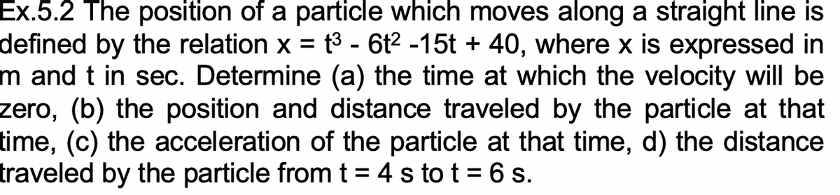 Ex.5.2 The position of a particle which moves along a straight line is
defined by the relation x = t3 - 6t2 -15t + 40, where x is expressed in
m and t in sec. Determine (a) the time at which the velocity will be
zero, (b) the position and distance traveled by the particle at that
time, (c) the acceleration of the particle at that time, d) the distance
traveled by the particle from t= 4 s to t = 6 s.
%3D
