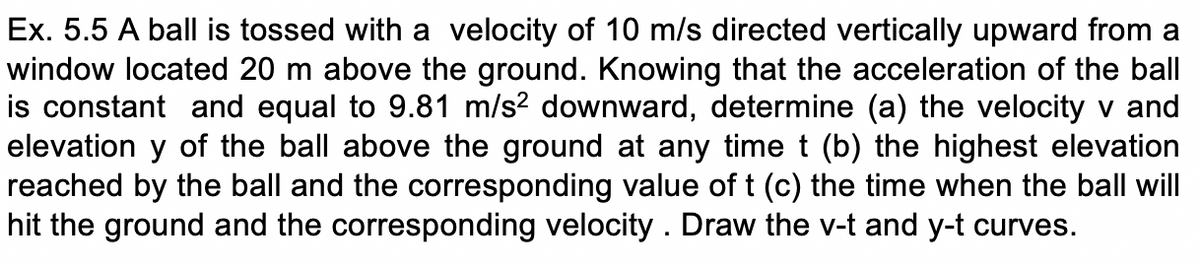 Ex. 5.5 A ball is tossed with a velocity of 10 m/s directed vertically upward from a
window located 20 m above the ground. Knowing that the acceleration of the ball
is constant and equal to 9.81 m/s? downward, determine (a) the velocity v and
elevation y of the ball above the ground at any time t (b) the highest elevation
reached by the ball and the corresponding value of t (c) the time when the ball will
hit the ground and the corresponding velocity . Draw the v-t and y-t curves.
