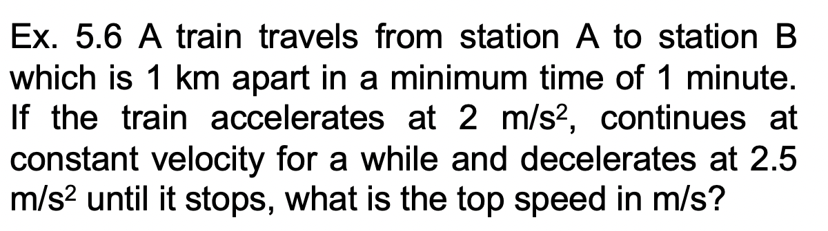 Ex. 5.6 A train travels from station A to station B
which is 1 km apart in a minimum time of 1 minute.
If the train accelerates at 2 m/s?, continues at
constant velocity for a while and decelerates at 2.5
m/s? until it stops, what is the top speed in m/s?
