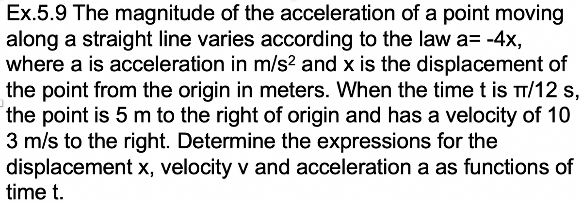 Ex.5.9 The magnitude of the acceleration of a point moving
along a straight line varies according to the law a= -4x,
where a is acceleration in m/s2 and x is the displacement of
the point from the origin in meters. When the time t is TT/12 s,
the point is 5 m to the right of origin and has a velocity of 10
3 m/s to the right. Determine the expressions for the
displacement x, velocity v and acceleration a as functions of
time t.
