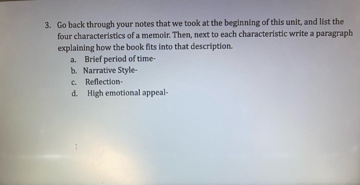 3. Go back through your notes that we took at the beginning of this unit, and list the
four characteristics of a memoir. Then, next to each characteristic write a paragraph
explaining how the book fits into that description.
a. Brief period of time-
b. Narrative Style-
C. Reflection-
d. High emotional appeal-