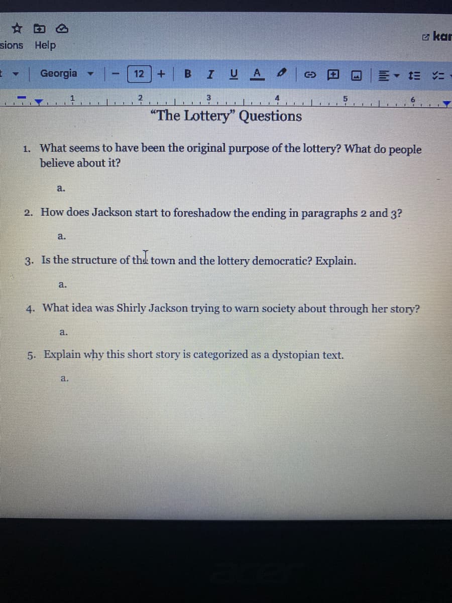 sions Help
E
Y
Georgia
a.
a.
12
a.
2
+
a.
B I U A
1. What seems to have been the original purpose of the lottery? What do people
believe about it?
3
"The Lottery" Questions
a.
(
2. How does Jackson start to foreshadow the ending in paragraphs 2 and 3?
5
3. Is the structure of the town and the lottery democratic? Explain.
M
4. What idea was Shirly Jackson trying to warn society about through her story?
5. Explain why this short story is categorized as a dystopian text.
kar