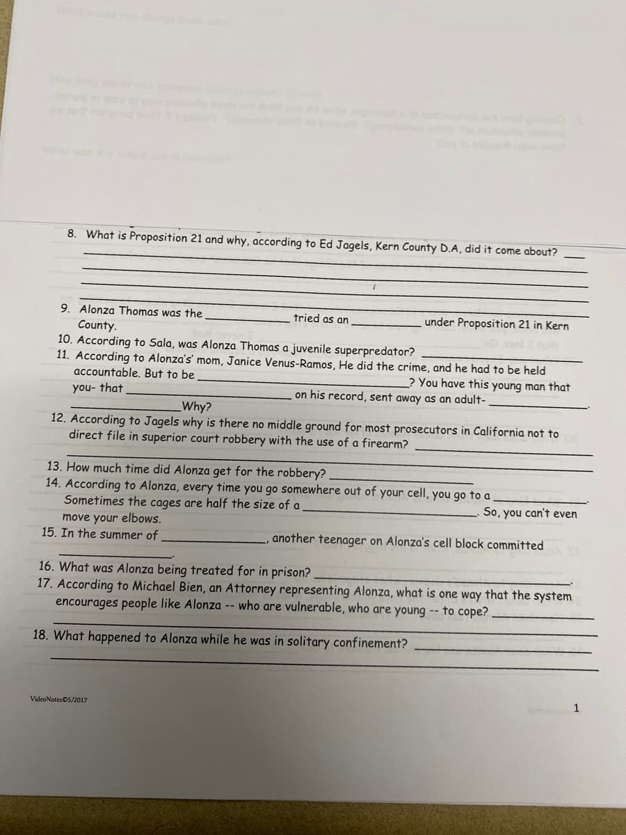 8. What is Proposition 21 and why, according to Ed Jagels, Kern County D.A, did it come about?
9. Alonza Thomas was the
County.
10. According to Sala, was Alonza Thomas a juvenile superpredator?
11. According to Alonza's' mom, Janice Venus-Ramos, He did the crime, and he had to be held
accountable. But to be
? You have this young man that
you- that
on his record, sent away as an adult-
7
tried as an
under Proposition 21 in Kern
Why?
12. According to Jagels why is there no middle ground for most prosecutors in California not to
direct file in superior court robbery with the use of a firearm?
VideoNotes Ⓒ5/2017
13. How much time did Alonza get for the robbery?.
14. According to Alonza, every time you go somewhere out of your cell, you go to a
Sometimes the cages are half the size of a
move your elbows.
15. In the summer of
So, you can't even
, another teenager on Alonza's cell block committed
16. What was Alonza being treated for in prison?
17. According to Michael Bien, an Attorney representing Alonza, what is one way that the system
encourages people like Alonza -- who are vulnerable, who are young -- to cope?
18. What happened to Alonza while he was in solitary confinement?
1