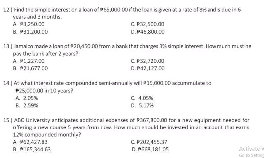 12.) Find the simple interest on a loan of P65,000.00 if the loan is given at a rate of 8% andis due in 6
years and 3 months.
A. P3,250.00
C. P32,500.00
B. P31,200.00
D. P46,800.00
13.) Jamaico made a loan of P20,450.00 from a bank that charges 3% simple interest. How much must he
pay the bank after 2 years?
A. P1,227.00
C. P32,720.00
B. P21,677.00
D. P42,127.00
14.) At what interest rate compounded semi-annually will P15,000.00 accummulate to
P25,000.00 in 10 years?
А. 2.05%
В. 2.59%
C. 4.05%
D. 5.17%
15.) ABC University anticipates additional expenses of P367,800.00 for a new equipment needed for
offering a new course 5 years from now. How much should be invested in an account that earns
12% compounded monthly?
C. P202,455.37
D. P668,181.05
A. P62,427.83
B. P165,344.63
Activate
Go to Setting
