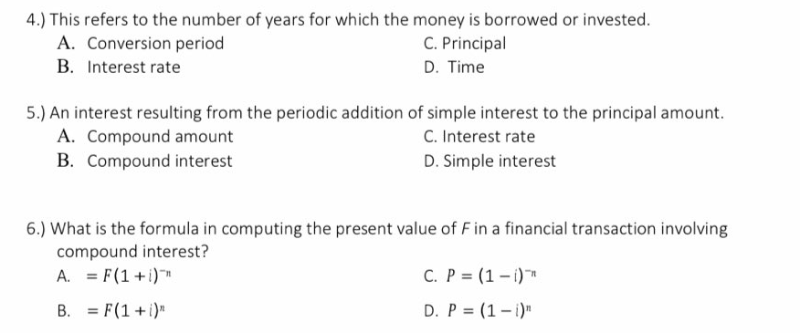 4.) This refers to the number of years for which the money is borrowed or invested.
A. Conversion period
C. Principal
B. Interest rate
D. Time
5.) An interest resulting from the periodic addition of simple interest to the principal amount.
A. Compound amount
B. Compound interest
C. Interest rate
D. Simple interest
6.) What is the formula in computing the present value of Fin a financial transaction involving
compound interest?
A. = F(1 +i)
C. P = (1 – i)*
B. = F(1+i)"
D. P = (1- i)"
