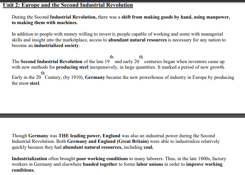 Unit 2: Europe and the Second Industrial Revolution
During the Second Industrial Revolution, there was a shift from making goods by hand, using manpower,
to making them with machines.
In addition to people with money willing to invest it, people capable of working and some with managerial
skills and insight into the marketplace, access to abundant natural resources is necessary for any nation to
become an industrialized society.
th
th
The Second Industrial Revolution of the late 19 and early 20 centuries began when inventors came up
with new methods for producing steel inexpensively, in large quantities. It marked a period of new growth.
th
Early in the 20 Century, (by 1910), Germany became the new powerhouse of industry in Europe by producing
the most steel.
Though Germany was THE leading power, England was also an industrial power during the Second
Industrial Revolution. Both Germany and England (Great Britain) were able to industrialize relatively
quickly because they had abundant natural resources, including coal.
Industrialization often brought poor working conditions to many laborers. Thus, in the late 1800s, factory
workers in Germany and elsewhere banded together to forms labor unions in order to improve working
conditions.