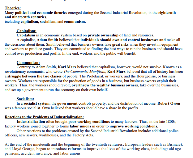 Theories:
Many political and economic theories emerged during the Second Industrial Revolution, in the eighteenth
and nineteenth centuries,
including capitalism, socialism, and communism.
Capitalism:
Capitalism is an economic system based on private ownership of land and resources.
A capitalist, Adam Smith believed that individuals should own and control businesses and make all
the decisions about them. Smith believed that business owners take great risks when they invest in equipment
and workers to produce goods. They are committed to finding the best ways to run the business and should have
control over production and profits. In the end, workers and the public will benefit.
Communism:
Contrary to Adam Smith, Karl Marx believed that capitalism, however, would not survive. Known as a
revolutionary communist who wrote The Communist Manifesto, Karl Marx believed that all of history has been
a struggle between the two classes of people: The Proletariat, or workers, and the Bourgeoisie, or business
owners. Workers are responsible for the production of goods in a business, but business owners exploit their
workers. Thus, the workers should revolt, overthrow the wealthy business owners, take over the businesses,
and set up a government to run the economy on their own behalf.
Socialism:
In a socialist system, the government controls property, and the distribution of income. Robert Owen
was a famous socialist. Own believed that workers should have a share in the profits.
Reactions to the Problems of Industrialization:
Industrialization often brought poor working conditions to many laborers. Thus, in the late 1800s,
factory workers joined together to forms labor unions in order to improve working conditions.
Other reactions to the problems created by the Second Industrial Revolution include: additional police
officers, new sewers, workhouses, and the Factory Acts.
At the end of the nineteenth and the beginning of the twentieth centuries, European leaders such as Bismarck
and Lloyd George, began to introduce reforms to improve the lives of the working class, including: old age
pensions, accident insurance, and labor unions.