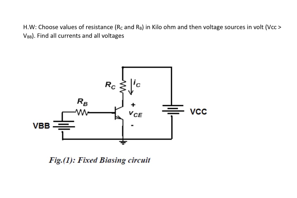 H.W: Choose values of resistance (Rc and RB) in Kilo ohm and then voltage sources in volt (Vcc >
VBB). Find all currents and all voltages
Rc
RB
+
VCE
VBB
Fig.(1): Fixed Biasing circuit
