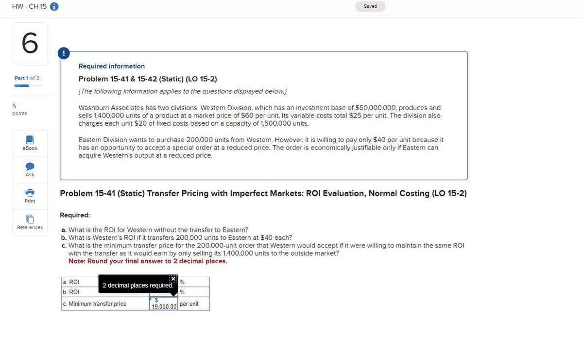 HW-CH 15 i
6
Part 1 of 2
5
points
eBook
!
Required information
Problem 15-41 & 15-42 (Static) (LO 15-2)
[The following information applies to the questions displayed below.]
Saved
Washburn Associates has two divisions. Western Division, which has an investment base of $50,000,000, produces and
sells 1,400,000 units of a product at a market price of $60 per unit. Its variable costs total $25 per unit. The division also
charges each unit $20 of fixed costs based on a capacity of 1,500,000 units.
Eastern Division wants to purchase 200,000 units from Western. However, it is willing to pay only $40 per unit because it
has an opportunity to accept a special order at a reduced price. The order is economically justifiable only if Eastern can
acquire Western's output at a reduced price.
Ask
Print
Problem 15-41 (Static) Transfer Pricing with Imperfect Markets: ROI Evaluation, Normal Costing (LO 15-2)
Required:
References
a. What is the ROI for Western without the transfer to Eastern?
b. What is Western's ROI if it transfers 200,000 units to Eastern at $40 each?
c. What is the minimum transfer price for the 200,000-unit order that Western would accept if it were willing to maintain the same ROI
with the transfer as it would earn by only selling its 1,400,000 units to the outside market?
Note: Round your final answer to 2 decimal places.
a. ROI
%
2 decimal places required.
b. ROI
%
c. Minimum transfer price
$
19,000.00 per unit