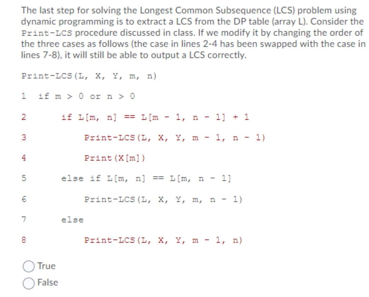 The last step for solving the Longest Common Subsequence (LCS) problem using
dynamic programming is to extract a LCS from the DP table (array L). Consider the
Print-LCS procedure discussed in class. If we modify it by changing the order of
the three cases as follows (the case in lines 2-4 has been swapped with the case in
lines 7-8), it will still be able to output a LCS correctly.
Print-LCS (L, X, Y, m, n)
if m > 0 or n > 0
2
if L[m, n]
L[m - 1, n - 1] + 1
==
Print-LCS (L, X, Y, m - 1, n - 1)
4
Print (X[m])
5
else if L[m, n] == L[m, n - 1]
Print-LCS (L, X, Y, m, n
1)
7
else
8
Print-LCS (L, X, Y, m - 1, n)
True
False
LO
