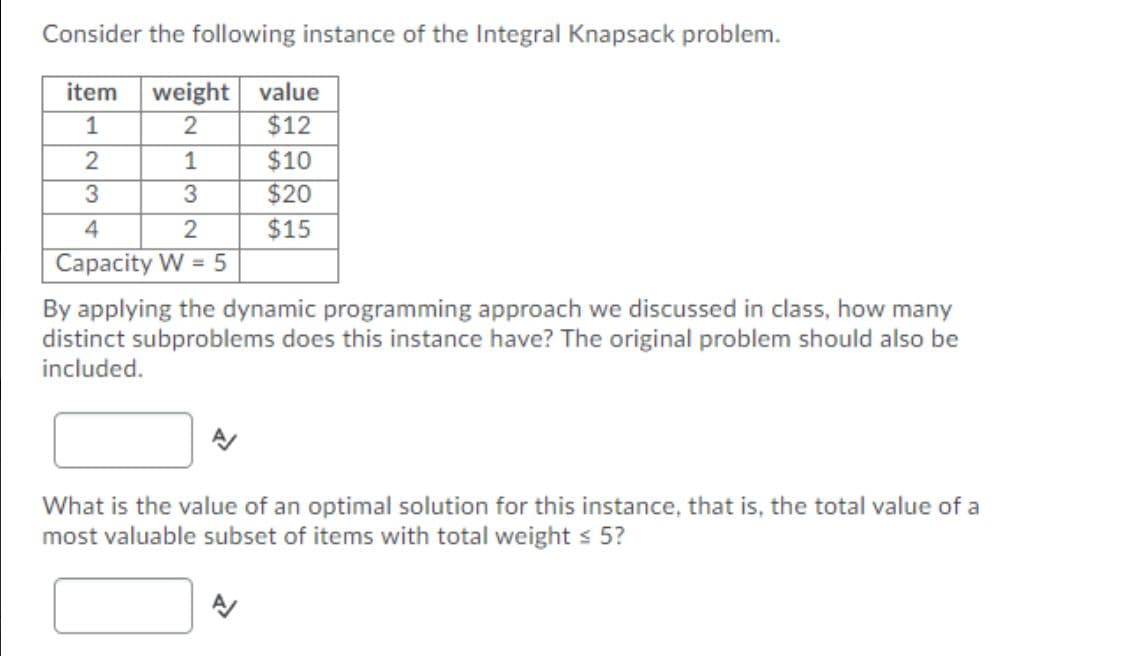 Consider the following instance of the Integral Knapsack problem.
weight value
$12
item
1
2
1
$10
$20
4
2
$15
Capacity W = 5
By applying the dynamic programming approach we discussed in class, how many
distinct subproblems does this instance have? The original problem should also be
included.
What is the value of an optimal solution for this instance, that is, the total value of a
most valuable subset of items with total weight s 5?

