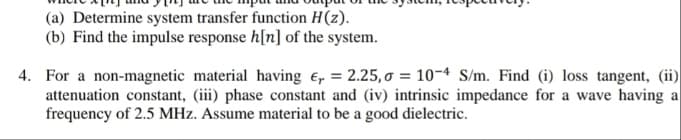 (a) Determine system transfer function H(z).
(b) Find the impulse response h[n] of the system.
4. For a non-magnetic material having e, = 2.25,o = 10-4 S/m. Find (i) loss tangent, (ii)
attenuation constant, (iii) phase constant and (iv) intrinsic impedance for a wave having a
frequency of 2.5 MHz. Assume material to be a good dielectric.
