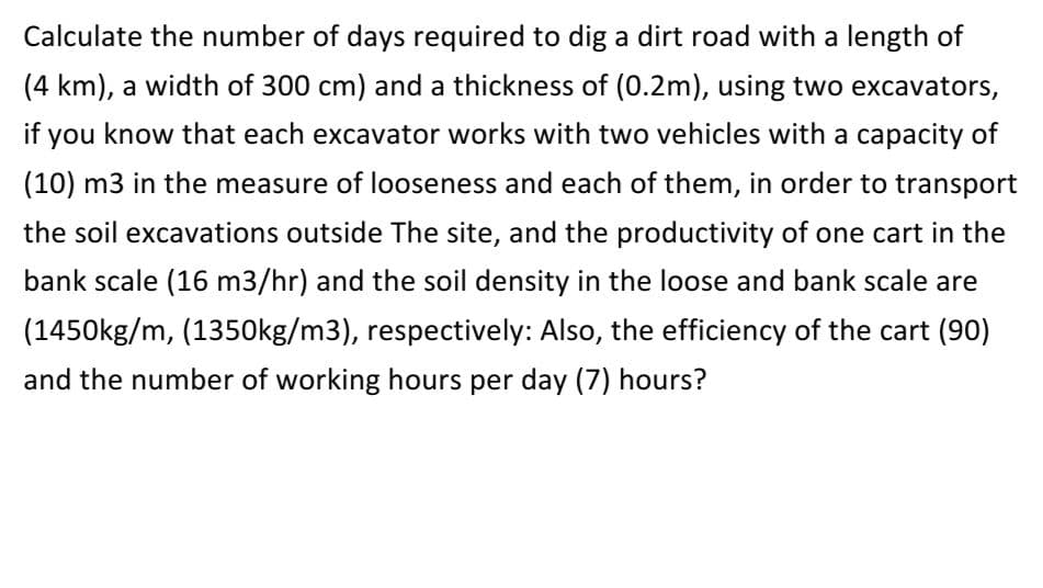 Calculate the number of days required to dig a dirt road with a length of
(4 km), a width of 300 cm) and a thickness of (0.2m), using two excavators,
if you know that each excavator works with two vehicles with a capacity of
(10) m3 in the measure of looseness and each of them, in order to transport
the soil excavations outside The site, and the productivity of one cart in the
bank scale (16 m3/hr) and the soil density in the loose and bank scale are
(1450kg/m, (1350kg/m3), respectively: Also, the efficiency of the cart (90)
and the number of working hours per day (7) hours?