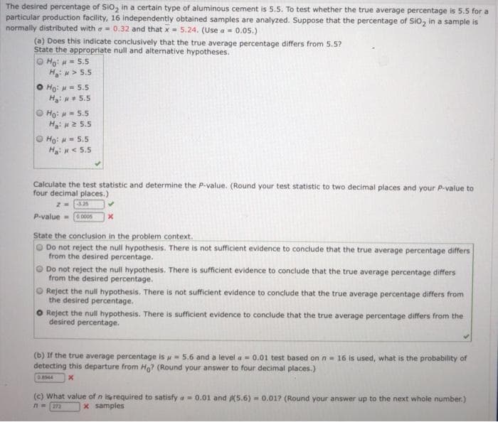 The desired percentage of SIO, in a certain type of aluminous cement is 5.5. To test whether the true average percentage is 5.5 for a
particular production facility, 16 independently obtained samples are analyzed. Suppose that the percentage of SIO, in a sample is
normally distributed with a = 0.32 and that x = 5.24. (Use a - 0.05.)
(a) Does this indicate conclusively that the true average percentage differs from 5.5?
State the appropriate null and alternative hypotheses.
O Ho: H= 5.5
H> 5.5
O Ho: - 5.5
H: + 5.5
O Ho: H = 5.5
H: 2 5.5
O Ho: = 5.5
H: < 5.5
Calculate the test statistic and determine the P-value. (Round your test statistic to two decimal places and your P-value to
four decimal places.)
P-value
0.000s
State the conclusion in the problem context.
Do not reject the null hypothesis. There is not sufficient evidence to conclude that the true average percentage differs
from the desired percentage.
Do not reject the null hypothesis. There is sufficient evidence to conclude that the true average percentage differs
from the desired percentage.
Reject the null hypothesis. There is not sufficient evidence to conclude that the true average percentage differs from
the desired percentage.
Reject the null hypothesis. There is sufficient evidence to conclude that the true average percentage differs from the
desired percentage.
(b) If the true average percentage is w = 5.6 and a level a - 0.01 test based on n- 16 is used, what is the probability of
detecting this departure from Ho? (Round your answer to four decimal places.)
D.A944
(c) What value of n isrequired to satisfy a - 0.01 and (5.6) = 0.017 (Round your answer up to the next whole number.)
%23
272
x samples
