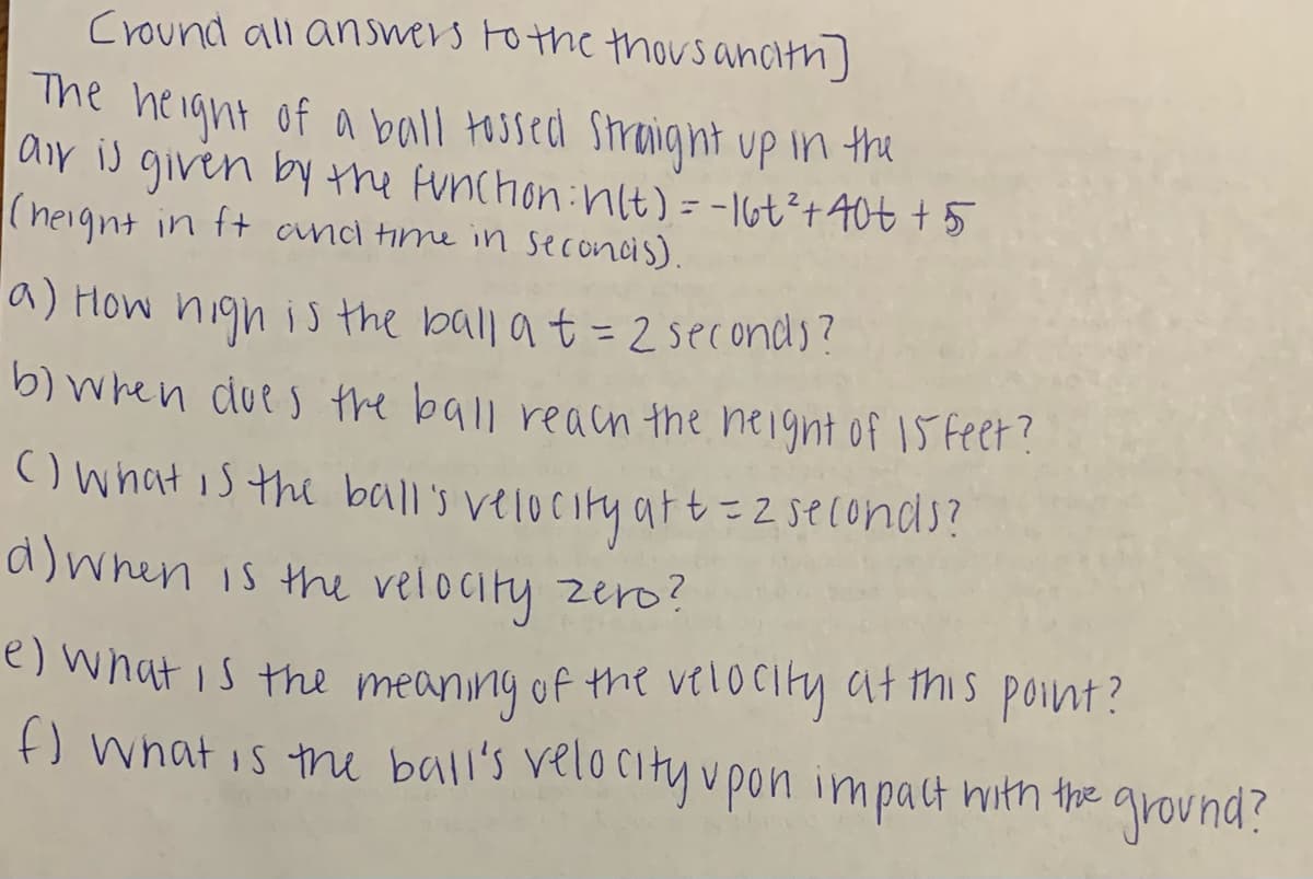 Cround all answers Fo the thousancith]
The height of a ball tossed Straight up in the
air is given by the Aunchon:nlt) = -I6t²+40t + 5
(heignt in ft anci time in seconcis).
a) How high i s the ball a t= 2seconds?
b) when due s the ball reacn the height of IS Feer?
) what is the ball's velocity att=2seconds?
d)wnen is the velocity zero?
e) what is the meaning of the velocity at this point?
f) what is the ball's velocity vpon impact hith the ground?
