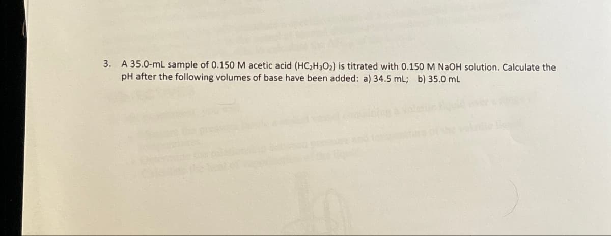 3. A 35.0-mL sample of 0.150 M acetic acid (HC2H3O2) is titrated with 0.150 M NaOH solution. Calculate the
pH after the following volumes of base have been added: a) 34.5 mL; b) 35.0 mL