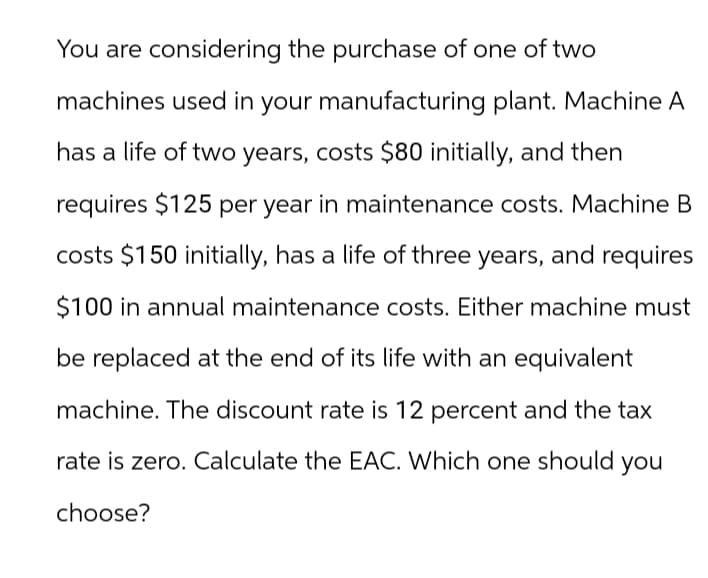 You are considering the purchase of one of two
machines used in your manufacturing plant. Machine A
has a life of two years, costs $80 initially, and then
requires $125 per year in maintenance costs. Machine B
costs $150 initially, has a life of three years, and requires
$100 in annual maintenance costs. Either machine must
be replaced at the end of its life with an equivalent
machine. The discount rate is 12 percent and the tax
rate is zero. Calculate the EAC. Which one should you
choose?