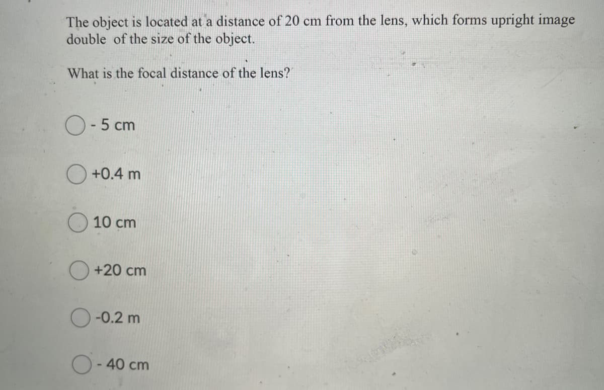 The object is located at a distance of 20 cm from the lens, which forms upright image
double of the size of the object.
What is the focal distance of the lens?
O- 5 cm
O +0.4 m
10 cm
O +20 cm
O-0.2 m
O-40 cm
