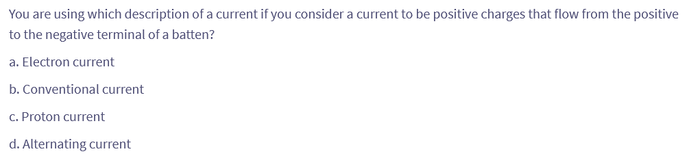 You are using which description of a current if you consider a current to be positive charges that flow from the positive
to the negative terminal of a batten?
a. Electron current
b. Conventional current
c. Proton current
d. Alternating current