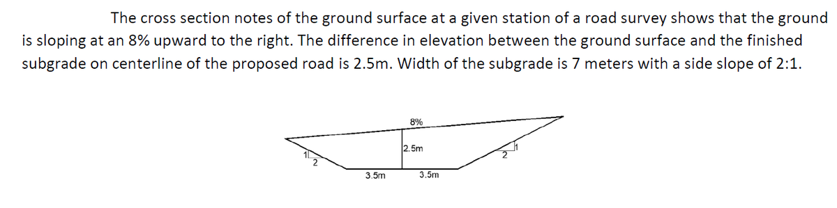 The cross section notes of the ground surface at a given station of a road survey shows that the ground
is sloping at an 8% upward to the right. The difference in elevation between the ground surface and the finished
subgrade on centerline of the proposed road is 2.5m. Width of the subgrade is 7 meters with a side slope of 2:1.
8%
2.5m
3.5m
3.5m
