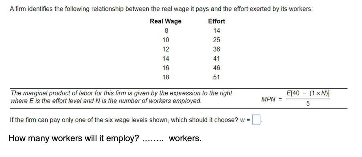 A firm identifies the following relationship between the real wage it pays and the effort exerted by its workers:
Real Wage
Effort
8
14
10
25
12
36
14
41
16
46
18
51
The marginal product of labor for this firm is given by the expression to the right
where E is the effort level and N is the number of workers employed.
E[40 - (1xN)]
MPN =
5
If the firm can pay only one of the six wage levels shown, which should it choose? w =
How many workers will it employ? ........ workers.