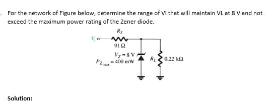 For the network of Figure below, determine the range of Vi that will maintain VL at 8 V and not
exceed the maximum power rating of the Zener diode.
Rs
912
Vz = 8 V.
R2 0.22 k2
= 400 mW
max
Solution:
