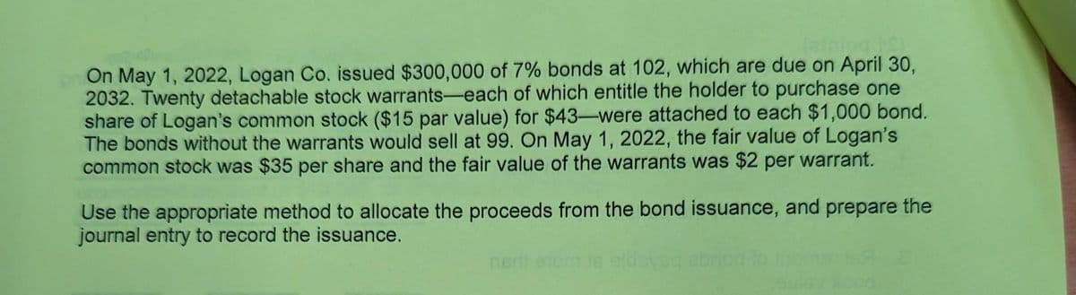 (aining PS)
On May 1, 2022, Logan Co. issued $300,000 of 7% bonds at 102, which are due on April 30,
2032. Twenty detachable stock warrants-each of which entitle the holder to purchase one
share of Logan's common stock ($15 par value) for $43-were attached to each $1,000 bond.
The bonds without the warrants would sell at 99. On May 1, 2022, the fair value of Logan's
common stock was $35 per share and the fair value of the warrants was $2 per warrant.
Use the appropriate method to allocate the proceeds from the bond issuance, and prepare the
journal entry to record the issuance.
nerii etorn is eldsysg ebriod
