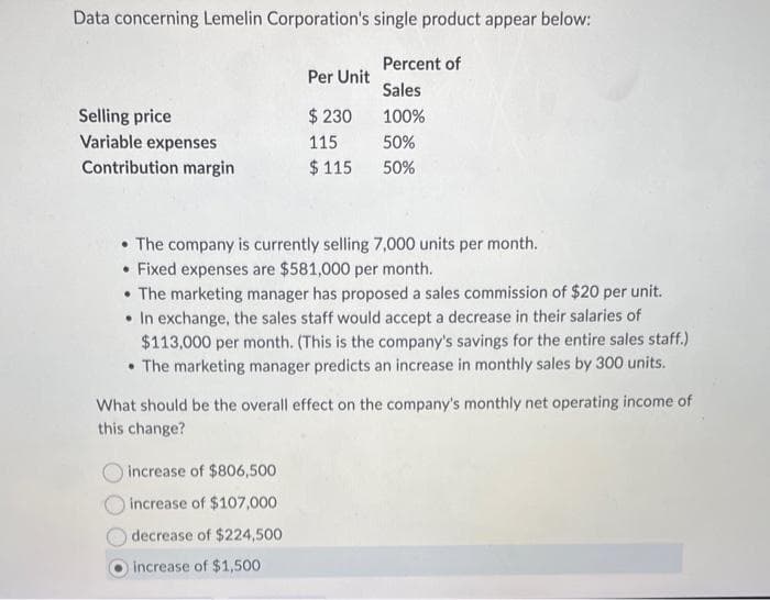 Data concerning Lemelin Corporation's single product appear below:
Percent of
Sales
100%
50%
50%
Selling price
Variable expenses
Contribution margin
Per Unit
$ 230
115
$115
• The company is currently selling 7,000 units per month.
• Fixed expenses are $581,000 per month.
• The marketing manager has proposed a sales commission of $20 per unit.
• In exchange, the sales staff would accept a decrease in their salaries of
$113,000 per month. (This is the company's savings for the entire sales staff.)
The marketing manager predicts an increase in monthly sales by 300 units.
What should be the overall effect on the company's monthly net operating income of
this change?
increase of $806,500
increase of $107,000
decrease of $224,500
increase of $1,500