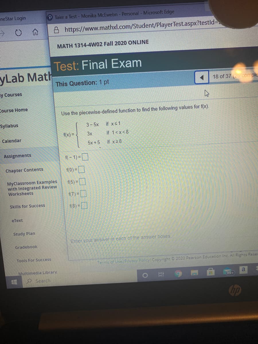 neStar Login
P Take a Test - Monika McEwebn - Personal -Microsoft Edge
A https://www.mathxl.com/Student/PlayerTest.aspx?testld=
MATH 1314-4W02 Fall 2020 ONLINE
Test: Final Exam
yLab Math
This Question: 1 pt
18 of 37 (25 comple
y Courses
Course Home
Use the piecewise-defined function to find the following values for f(x).
Syllabus
3- 5x
if xs1
f(x) =
3x
if 1<x<8
Calendar
5x +5
if x28
Assignments
f( - 1) =D
Chapter Contents
f(0) =
MyClassroom Examples
with Integrated Review
Worksheets
f(5) =
f(7) =
(8) =]
Skills for Success
eText
Study Plan
Enter your answer in each of the answer boxes.
Gradebook
Tools For Success
Terms of Use Privacy Policy Copyright © 2020 Pearson Education Inc. All Rights Reser
Multimedia Library
O Search
99+
a
op
