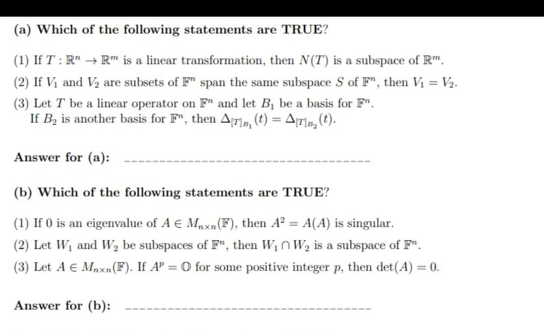 (a) Which of the following statements are TRUE?
(1) If T : R" → R" is a linear transformation, then N(T) is a subspace of R".
(2) If Vi and V2 are subsets of F" span the same subspace S of F", then Vị = V2.
(3) Let T be a linear operator on F" and let Bị be a basis for F".
If Bz is another basis for F", then Ar], (t) = A(7]», (t).
Answer for (a):
(b) Which of the following statements are TRUE?
(1) If 0 is an eigenvalue of A E Mnxn(F), then A? = A(A) is singular.
(2) Let W1 and W2 be subspaces of F", then W1n W2 is a subspace of F".
(3) Let A E Mnxn(F). If AP = O for some positive integer p, then det(A) = 0.
Answer for (b):
