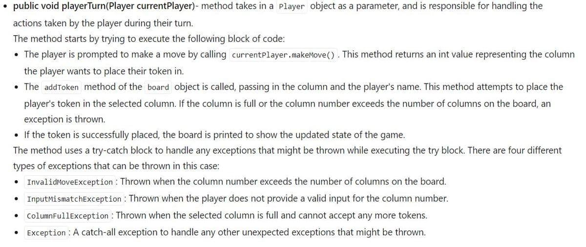 public void playerTurn (Player currentPlayer)- method takes in a Player object as a parameter, and is responsible for handling the
actions taken by the player during their turn.
The method starts by trying to execute the following block of code:
• The player is prompted to make a move by calling currentPlayer.makeMove (). This method returns an int value representing the column
the player wants to place their token in.
• The addToken method of the board object is called, passing in the column and the player's name. This method attempts to place the
player's token in the selected column. If the column is full or the column number exceeds the number of columns on the board, an
exception is thrown.
• If the token is successfully placed, the board is printed to show the updated state of the game.
The method uses a try-catch block to handle any exceptions that might be thrown while executing the try block. There are four different
types of exceptions that can be thrown in this case:
InvalidMoveException: Thrown when the column number exceeds the number of columns on the board.
Input MismatchException: Thrown when the player does not provide a valid input for the column number.
Column FullException: Thrown when the selected column is full and cannot accept any more tokens.
Exception: A catch-all exception to handle any other unexpected exceptions that might be thrown.
●
●
●