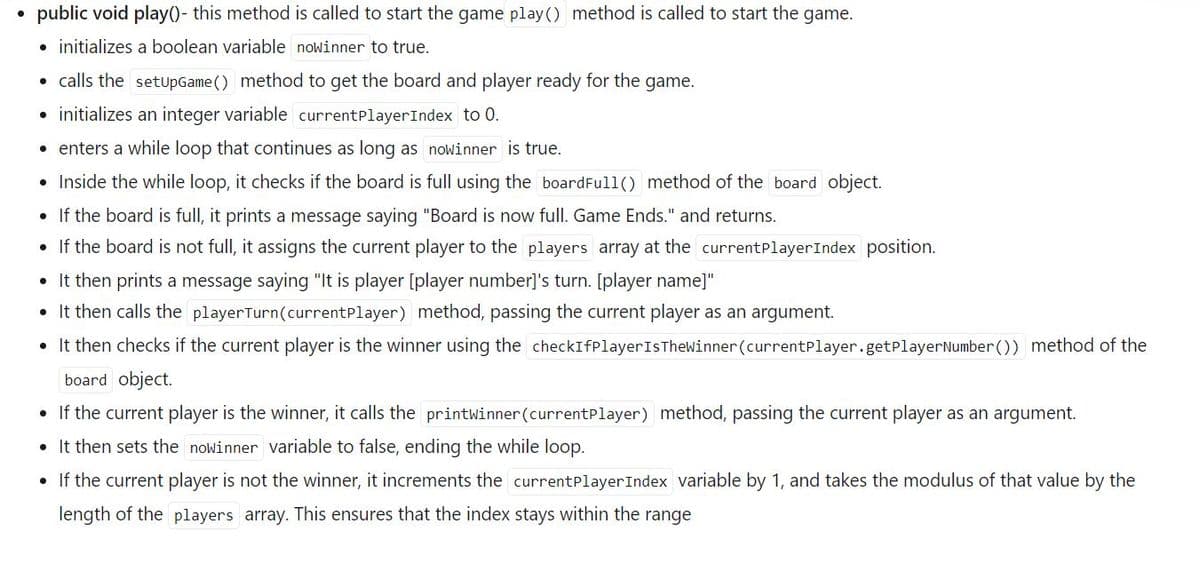 public void play()- this method is called to start the game play() method is called to start the game.
• initializes a boolean variable nowinner to true.
• calls the setupGame () method to get the board and player ready for the game.
• initializes an integer variable currentPlayerIndex to 0.
• enters a while loop that continues as long as nowinner is true.
• Inside the while loop, it checks if the board is full using the boardFull() method of the board object.
• If the board is full, it prints a message saying "Board is now full. Game Ends." and returns.
• If the board is not full, it assigns the current player to the players array at the currentPlayerIndex position.
• It then prints a message saying "It is player [player number]'s turn. [player name]"
• It then calls the playerTurn (currentPlayer) method, passing the current player as an argument.
• It then checks if the current player is the winner using the checkIfPlayer Is Thewinner (currentPlayer.getPlayer Number()) method of the
board object.
• If the current player is the winner, it calls the printwinner (currentPlayer) method, passing the current player as an argument.
• It then sets the nowinner variable to false, ending the while loop.
• If the current player is not the winner, it increments the currentPlayer Index variable by 1, and takes the modulus of that value by the
length of the players array. This ensures that the index stays within the range