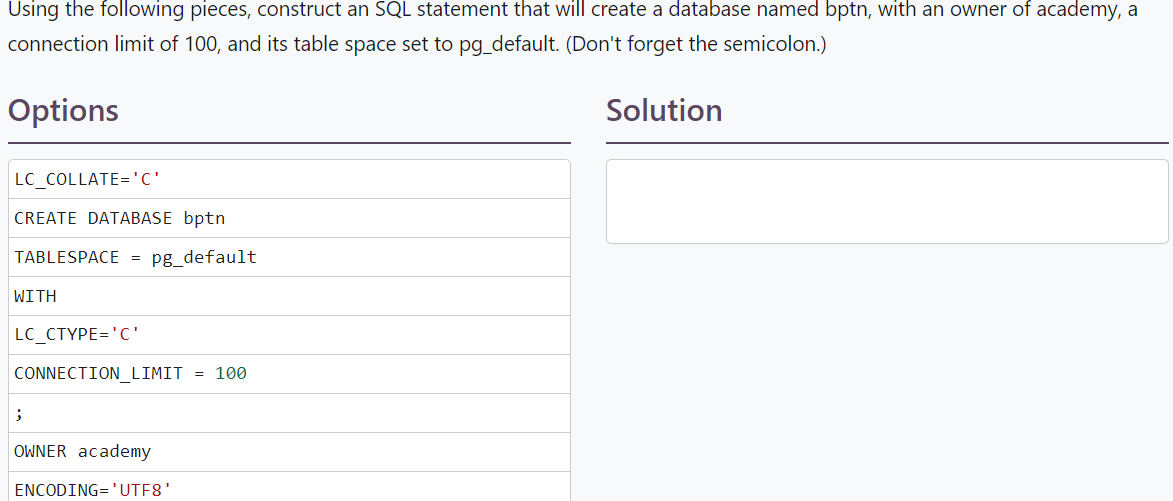 Using the following pieces, construct an SQL statement that will create a database named bptn, with an owner of academy, a
connection limit of 100, and its table space set to pg_default. (Don't forget the semicolon.)
Options
Solution
LC_COLLATE='C'
CREATE DATABASE bptn
TABLESPACE = pg_default
WITH
LC_CTYPE='C'
CONNECTION_LIMIT = 100
;
OWNER academy
ENCODING='UTF8'