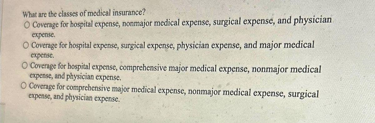 What are the classes of medical insurance?
O Coverage for hospital expense, nonmajor medical expense, surgical expense, and physician
expense.
O Coverage for hospital expense, surgical expense, physician expense, and major medical
expense.
O Coverage for hospital expense, comprehensive major medical expense, nonmajor medical
expense, and physician expense.
O Coverage for comprehensive major medical expense, nonmajor medical expense, surgical
expense, and physician expense.