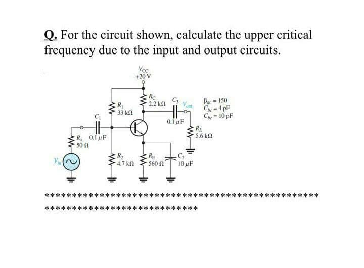 Q. For the circuit shown, calculate the upper critical
frequency due to the input and output circuits.
Vcc
+20 V
Re
2.2 kf2
R
33 kl
Bae = 150
Cp = 4 pF
Cpe = 10 pF
Vaat
!!
0.1 uF
RL
5.6 k
R, 0.i µF
50 2
RE
560 2
4.7 k2
10 uF
