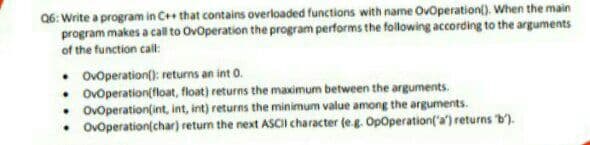 06: Write a program in C++ that contains overloaded functions with name OvOperation(). When the main
es a call to Ovoperation the program performs the following according to the arguments
program makes.
of the function call:
• Ovoperation(): returns an int 0.
• Ovoperation(float, float) returns the maximum between the arguments.
• Ovoperation(int, int, int) returns the minimum value among the arguments.
• Ovoperation(char) return the next ASCII character (eg. OpOperation('a') returns b').
