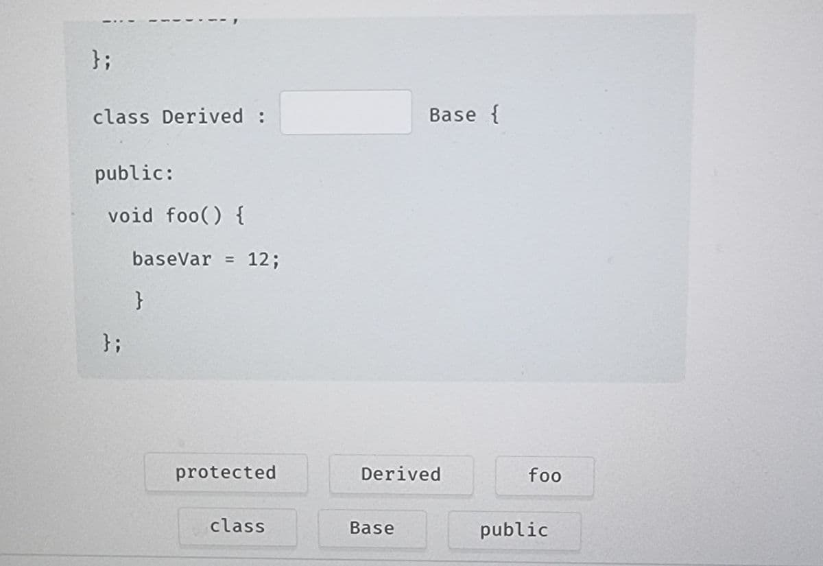 };
class Derived :
public:
void foo() {
};
baseVar = 12;
}
protected
class
Base {
Derived
Base
foo
public