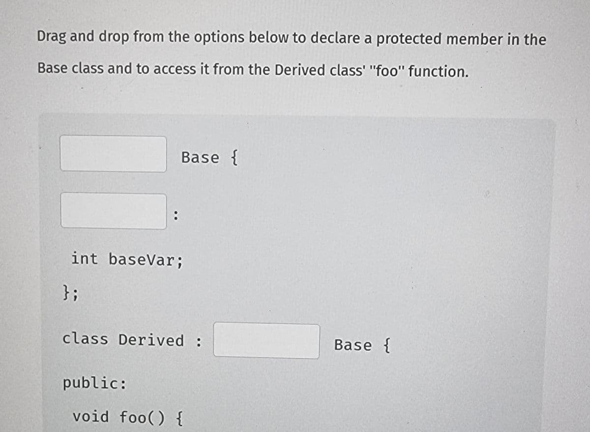 Drag and drop from the options below to declare a protected member in the
Base class and to access it from the Derived class' "foo" function.
:
Base {
int baseVar;
};
class Derived :
public:
void foo() {
Base {