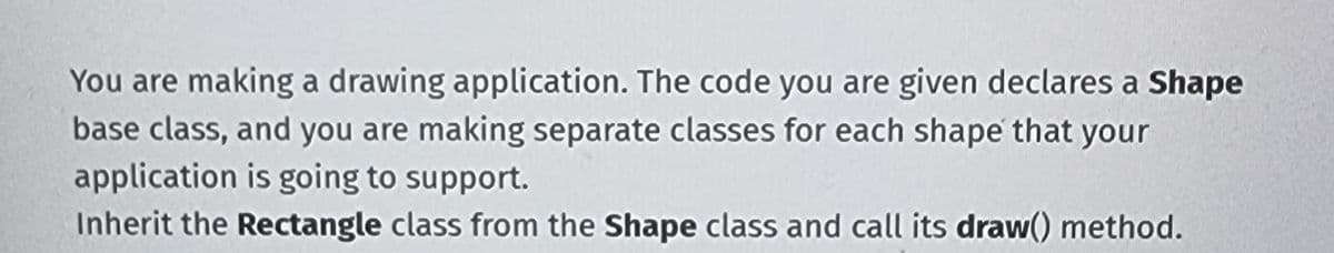 You are making a drawing application. The code you are given declares a Shape
base class, and you are making separate classes for each shape that your
application is going to support.
Inherit the Rectangle class from the Shape class and call its draw() method.