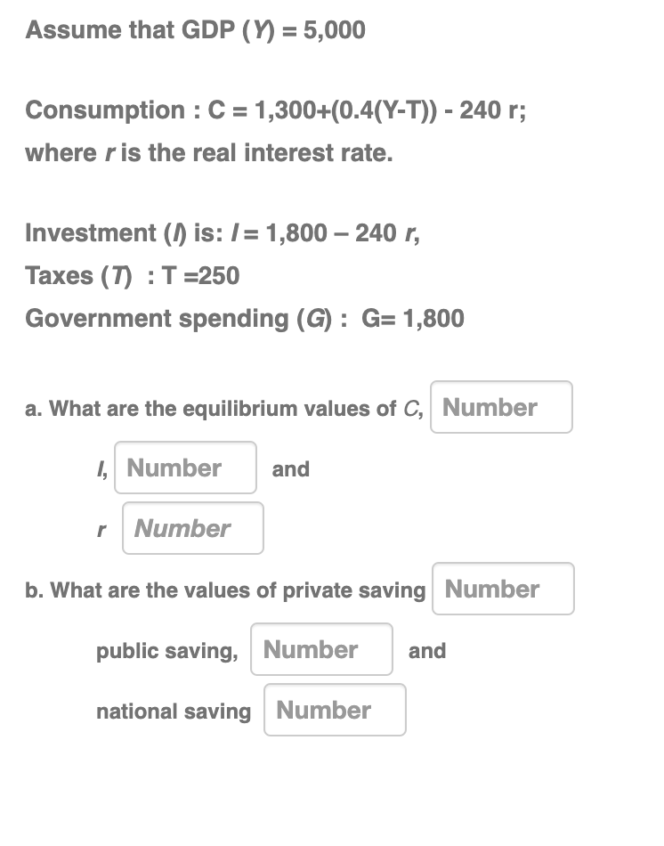 Assume that GDP (Y) = 5,000
Consumption: C = 1,300+(0.4(Y-T)) - 240 r;
where r is the real interest rate.
Investment (1) is: /= 1,800 - 240 r,
Taxes (7): T=250
Government spending (G): G= 1,800
a. What are the equilibrium values of C, Number
I, Number and
r Number
b. What are the values of private saving Number
public saving,
Number and
national saving Number