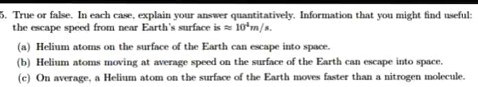 5. True or false. In each case, explain your answer quantitativeły. Information that you might find useful:
the escape speed from near Earth's surface is = 10*m/s.
(a) Helium atoms on the surface of the Earth can escape into space.
(b) Helium atoms moving at average speed on the surface of the Earth can escape into space.
(c) On average, a Helium atom on the surface of the Earth moves faster than a nitrogen molecule.
