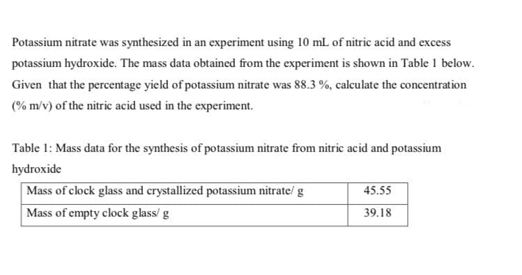 Potassium nitrate was synthesized in an experiment using 10 mL of nitric acid and excess
potassium hydroxide. The mass data obtained from the experiment is shown in Table 1 below.
Given that the percentage yield of potassium nitrate was 88.3 %, calculate the concentration
(% m/v) of the nitric acid used in the experiment.
Table 1: Mass data for the synthesis of potassium nitrate from nitric acid and potassium
hydroxide
Mass of clock glass and crystallized potassium nitrate/ g
45.55
Mass of empty clock glass/ g
39.18
