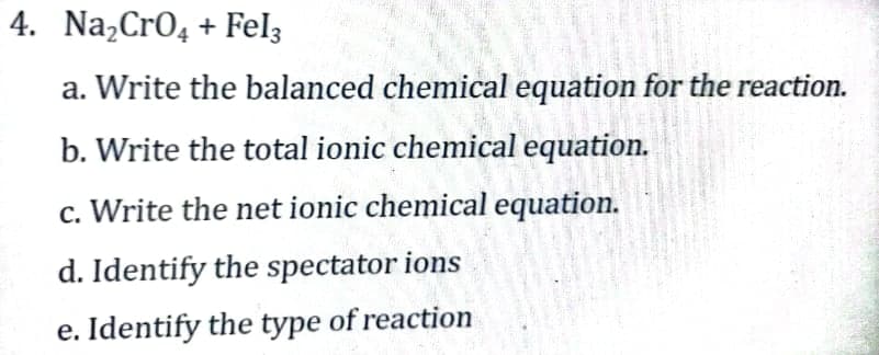 4. Na₂CrO4 + Fel3
a. Write the balanced chemical equation for the reaction.
b. Write the total ionic chemical equation.
c. Write the net ionic chemical equation.
d. Identify the spectator ions
e. Identify the type of reaction
401