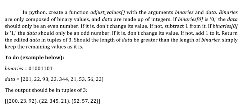 In python, create a function adjust_values() with the arguments binaries and data. Binaries
are only composed of binary values, and data are made up of integers. If binaries[0] is '0,' the data
should only be an even number. If it is, don't change its value. If not, subtract 1 from it. If binaries[0]
is '1,' the data should only be an odd number. If it is, don't change its value. If not, add 1 to it. Return
the edited data in tuples of 3. Should the length of data be greater than the length of binaries, simply
keep the remaining values as it is.
To do (example below):
binaries = 01001101
data = [201, 22, 93, 23, 344, 21, 53, 56, 22]
The output should be in tuples of 3:
[(200, 23, 92), (22, 345, 21), (52, 57, 22)]
