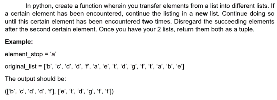 In python, create a function wherein you transfer elements from a list into different lists. If
a certain element has been encountered, continue the listing in a new list. Continue doing so
until this certain element has been encountered two times. Disregard the succeeding elements
after the second certain element. Once you have your 2 lists, return them both as a tuple.
Example:
element_stop = 'a'
original_list = ['b', 'c', 'd’, 'd’, 'f', 'a’, 'e', 't', 'd’, 'g', 'f', 't', 'a’, 'b', 'e']
The output should be:
(['b', 'c', 'd’, 'd’, 'f], ['e', 't', 'd’, 'g', 'f, 't'])
