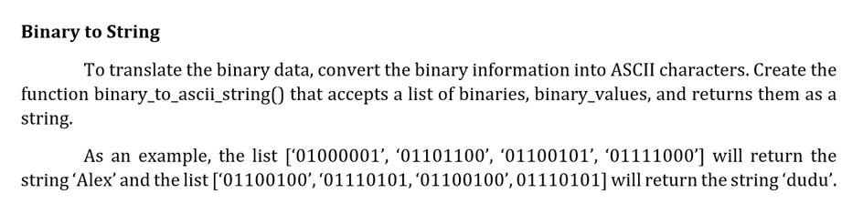 Binary to String
To translate the binary data, convert the binary information into ASCII characters. Create the
function binary_to_ascii_string() that accepts a list of binaries, binary_values, and returns them as a
string.
As an example, the list ['01000001', '01101100', '01100101', '01111000'] will return the
string 'Alex' and the list ['01100100', '01110101, '01100100', 01110101] will return the string 'dudu'.
