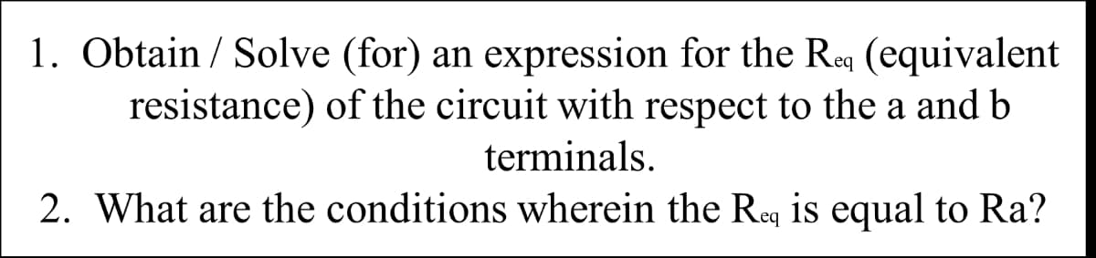 1. Obtain / Solve (for) an expression for the Req (equivalent
resistance) of the circuit with respect to the a and b
terminals.
2. What are the conditions wherein the Req is equal to Ra?
