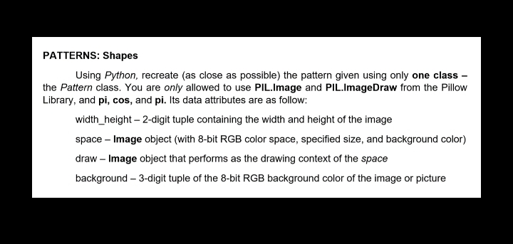 PATTERNS: Shapes
Using Python, recreate (as close as possible) the pattern given using only one class -
the Pattern class. You are only allowed to use PIL.Image and PIL.ImageDraw from the Pillow
Library, and pi, cos, and pi. Its data attributes are as follow:
width_height – 2-digit tuple containing the width and height of the image
space – Image object (with 8-bit RGB color space, specified size, and background color)
draw – Image object that performs as the drawing context of the space
background – 3-digit tuple of the 8-bit RGB background color of the image or picture
