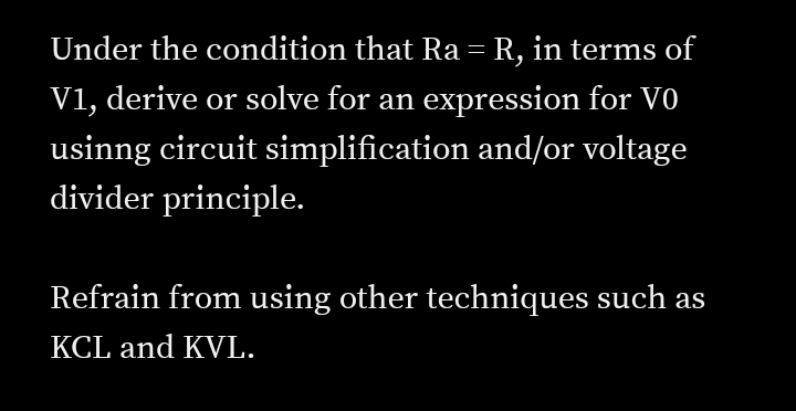 Under the condition that Ra = R, in terms of
V1, derive or solve for an expression for V0
usinng circuit simplification and/or voltage
divider principle.
Refrain from using other techniques such as
KCL and KVL.
