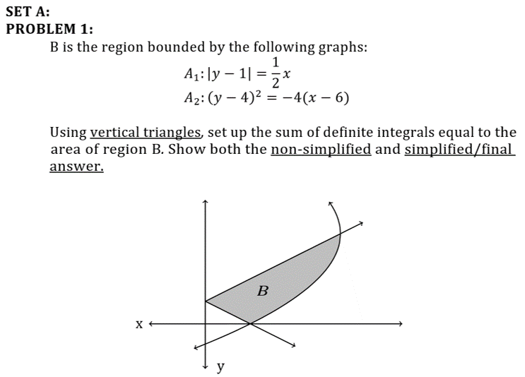 SET A:
PROBLEM 1:
B is the region bounded by the following graphs:
1
A1: ]y – 1| =5x
Аz: (у — 4)2 %3 -4(х — 6)
Using vertical triangles, set up the sum of definite integrals equal to the
area of region B. Show both the non-simplified and simplified/final
answer.
B
y
